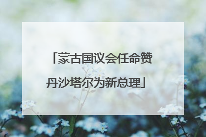 蒙古国议会任命赞丹沙塔尔为新总理