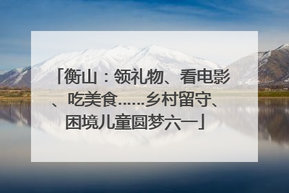 衡山：领礼物、看电影、吃美食……乡村留守、困境儿童圆梦六一