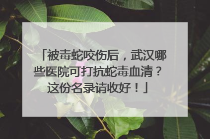 被毒蛇咬伤后，武汉哪些医院可打抗蛇毒血清？这份名录请收好！