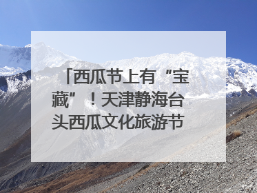 西瓜节上有“宝藏”！天津静海台头西瓜文化旅游节甜蜜开幕