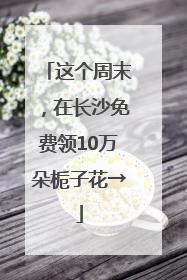 这个周末，在长沙免费领10万朵栀子花→