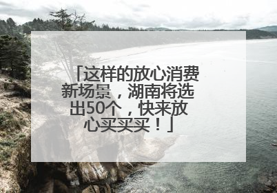 这样的放心消费新场景，湖南将选出50个，快来放心买买买！