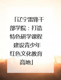 辽宁雷锋干部学院：打造特色研学课程 建设青少年红色文化教育高地