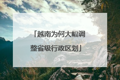 越南为何大幅调整省级行政区划