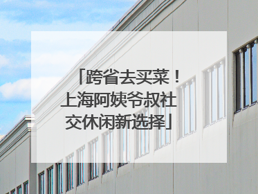 跨省去买菜！上海阿姨爷叔社交休闲新选择
