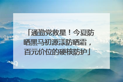 通勤党救星！今夏防晒黑马初源漾防晒霜，百元价位的硬核防护