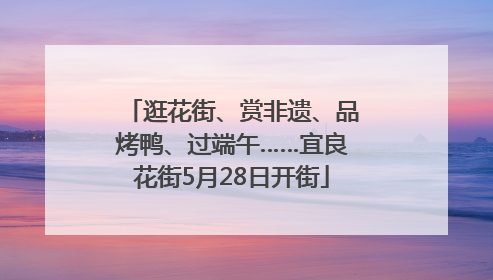 逛花街、赏非遗、品烤鸭、过端午……宜良花街5月28日开街