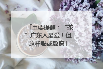重要提醒：“茶”广东人最爱！但这样喝或致癌