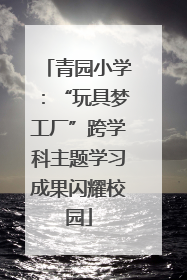 青园小学：“玩具梦工厂”跨学科主题学习成果闪耀校园