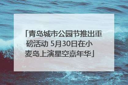 青岛城市公园节推出重磅活动 5月30日在小麦岛上演星空嘉年华