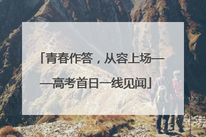 青春作答，从容上场——高考首日一线见闻