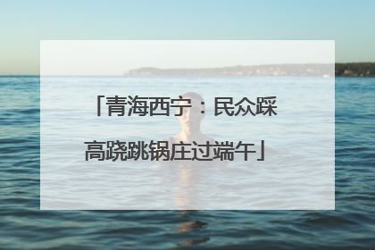 青海西宁：民众踩高跷跳锅庄过端午