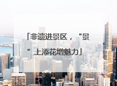 非遗进景区，“景”上添花增魅力