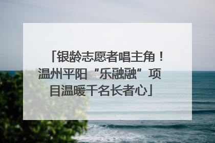 银龄志愿者唱主角！温州平阳“乐融融”项目温暖千名长者心