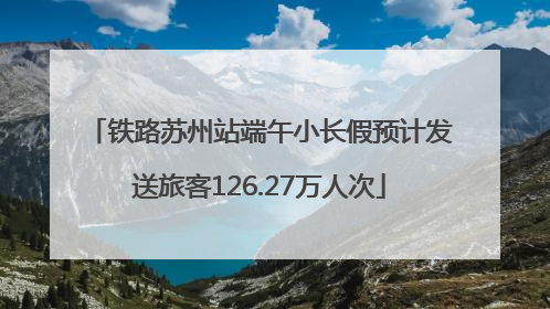 铁路苏州站端午小长假预计发送旅客126.27万人次