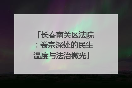 长春南关区法院：卷宗深处的民生温度与法治微光