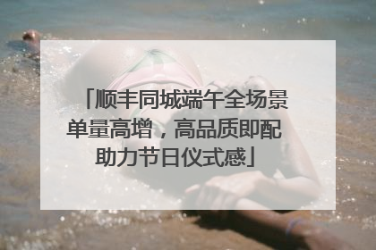 顺丰同城端午全场景单量高增，高品质即配助力节日仪式感