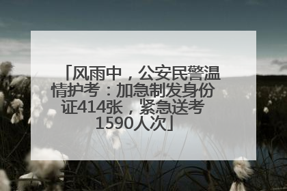 风雨中，公安民警温情护考：加急制发身份证414张，紧急送考1590人次