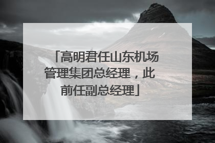 高明君任山东机场管理集团总经理，此前任副总经理