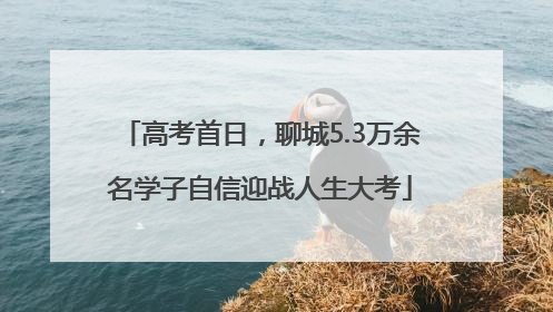 高考首日，聊城5.3万余名学子自信迎战人生大考
