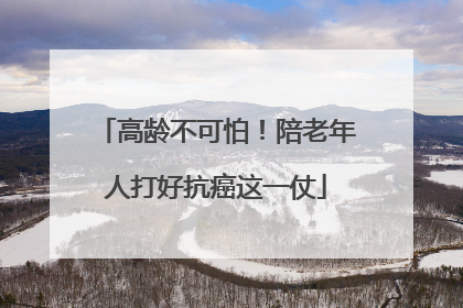 高龄不可怕！陪老年人打好抗癌这一仗