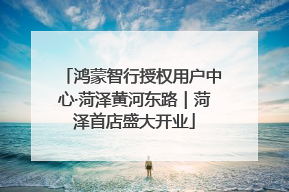 鸿蒙智行授权用户中心·菏泽黄河东路｜菏泽首店盛大开业