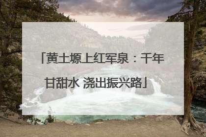 黄土塬上红军泉：千年甘甜水 浇出振兴路