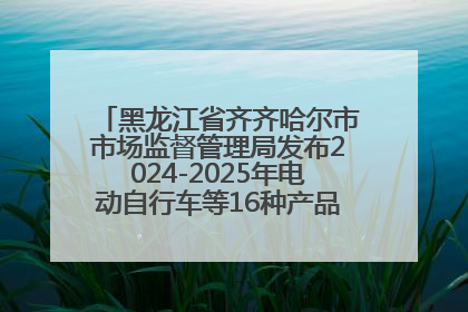 黑龙江省齐齐哈尔市市场监督管理局发布2024-2025年电动自行车等16种产品质量监督抽查情况