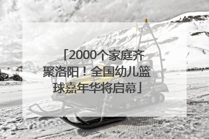 2000个家庭齐聚洛阳！全国幼儿篮球嘉年华将启幕