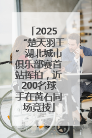 2025“楚天羽王”湖北城市俱乐部赛首站挥拍，近200名球手在黄石同场竞技