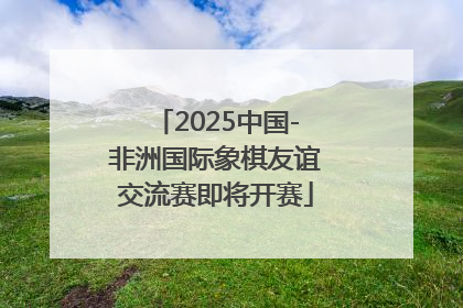 2025中国-非洲国际象棋友谊交流赛即将开赛