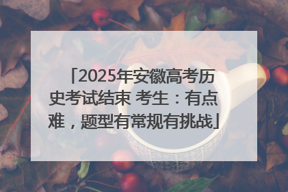 2025年安徽高考历史考试结束 考生：有点难，题型有常规有挑战