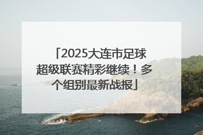 2025大连市足球超级联赛精彩继续！多个组别最新战报