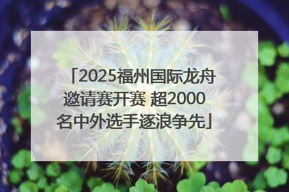 2025福州国际龙舟邀请赛开赛 超2000名中外选手逐浪争先