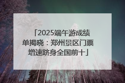2025端午游成绩单揭晓：郑州景区门票增速跻身全国前十