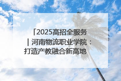 2025高招全服务｜河南物流职业学院：打造产教融合新高地 推动高质量快速发展