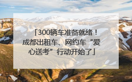 300辆车准备就绪！成都出租车、网约车“爱心送考”行动开始了