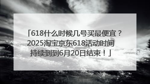618什么时候几号买最便宜？2025淘宝京东618活动时间持续到到6月20日结束！