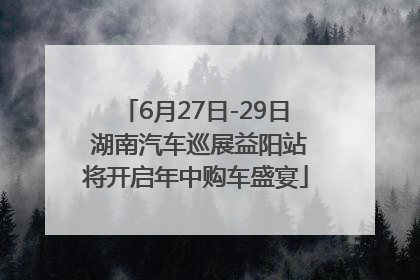 6月27日-29日 湖南汽车巡展益阳站将开启年中购车盛宴
